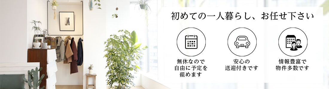 初めての一人暮らし、お任せ下さい 無休なので自由に予定を組めます 安心の送迎付きです 情報豊富で物件多数です